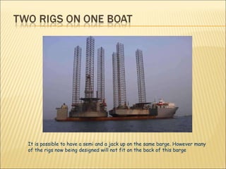 It is possible to have a semi and a jack up on the same barge. However many of the rigs now being designed will not fit on the back of this barge  