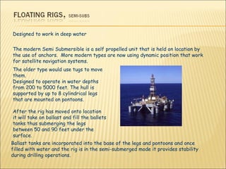 The older type would use tugs to move them. Designed to operate in water depths from 200 to 5000 feet. The hull is supported by up to 8 cylindrical legs that are mounted on pontoons.  After the rig has moved onto location it will take on ballast and fill the ballets tanks thus submerging the legs between 50 and 90 feet under the surface.  Designed to work in deep water The modern Semi Submersible is a self propelled unit that is held on location by the use of anchors.  More modern types are now using dynamic position that work for satellite navigation systems.  Ballast tanks are incorporated into the base of the legs and pontoons and once filled with water and the rig is in the semi-submerged mode it provides stability during drilling operations. 