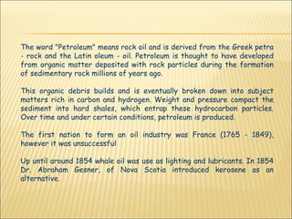 The word "Petroleum" means rock oil and is derived from the Greek petra - rock and the Latin oleum - oil. Petroleum is thought to have developed from organic matter deposited with rock particles during the formation of sedimentary rock millions of years ago.  This organic debris builds and is eventually broken down into subject matters rich in carbon and hydrogen. Weight and pressure compact the sediment into hard shales, which entrap these hydrocarbon particles. Over time and under certain conditions, petroleum is produced.  The first nation to form an oil industry was France (1765 - 1849), however it was unsuccessful Up until around 1854 whale oil was use as lighting and lubricants. In 1854 Dr. Abraham Gesner, of Nova Scotia introduced kerosene as an alternative. 