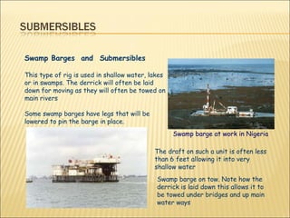 Swamp Barges  and  Submersibles This type of rig is used in shallow water, lakes or in swamps. The derrick will often be laid down for moving as they will often be towed on main rivers  Some swamp barges have legs that will be lowered to pin the barge in place.  Swamp barge at work in Nigeria   Swamp barge on tow. Note how the derrick is laid down this allows it to be towed under bridges and up main water ways The draft on such a unit is often less than 6 feet allowing it into very shallow water 