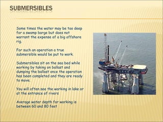 Some times the water may be too deep for a swamp barge but does not warrant the expense of a big offshore rig. For such an operation a true submersible would be put to work.  Submersibles sit on the sea bed while working by taking on ballast and dumping the ballast once the operation has been completed and they are ready to move. You will often see the working in lake or at the entrance of rivers  Average water depth for working is between 60 and 80 feet 