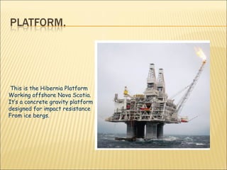 This is the Hibernia Platform Working offshore Nova Scotia. It’s a concrete gravity platform designed for impact resistance From ice bergs. 