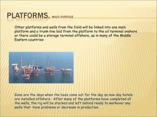 Gone are the days when the boss came out for the day as now day hotels are installed offshore.  After many of the platforms have completed all the wells, the rig will be stacked and left behind ready to workover any wells that  have problems or decrease in production. Other platforms and wells from the field will be linked into one main platform and a trunk-line laid from the platform to the oil terminal onshore or there could be a storage terminal offshore, as in many of the Middle Eastern countries  Hotel  