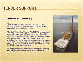 This tender is a purpose built self-erecting drilling tender barge with a flat bottom, raked stern and raked bow hull shape.  The Self-Erecting Tender Rig (SETR) is designed especially as a cost efficient and very flexible drilling system for development scenarios involved multiple well slot, fixed offshore platforms. Whereby the rig moves from platform to platform using its own Drilling Equipment Set (D.E.S) which is lifted on by its own crane.  Lifting operations can be made onto platforms up to a height of 65 feet above mean sea level.  Smedvic T-7 tender  Rig  