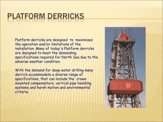 Platform derricks are designed  to  maximises the operation and/or limitations of the installation. Many of today's Platform derricks are designed to meet the demanding specifications required for North Sea due to the adverse weather condition.  With the demand for deep water drilling many derrick accommodate a diverse range of specifications, that can include the  crown mounted compensators, vertical pipe handling systems and harsh motion and environmental criteria.  
