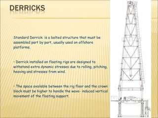 Standard Derrick: is a bolted structure that must be assembled part by part, usually used on offshore platforms. •  Derrick installed on floating rigs are designed to withstand extra dynamic stresses due to rolling, pitching, heaving and stresses from wind. •  The space available between the rig floor and the crown block must be higher to handle the wave- induced vertical movement of the floating support. 