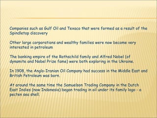 Companies such as Gulf Oil and Texaco that were formed as a result of the Spindletop discovery Other large corporations and wealthy families were now become very interested in petroleum  The banking empire of the Rothschild family and Alfred Nobel (of dynamite and Nobel Prize fame) were both exploring in the Ukraine.  In 1908, the Anglo-Iranian Oil Company had success in the Middle East and British Petroleum was born. At around the same time the Samuelson Trading Company in the Dutch East Indies (now Indonesia) began trading in oil under its family logo - a pecten sea shell.  