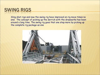Sling shot rigs and now the swing rig have improved on rig move times no end.  The concept of picking up the derrick with the drawworks has been around a long time. The swing rig goes that one step more by picking up the complete rig package as one 