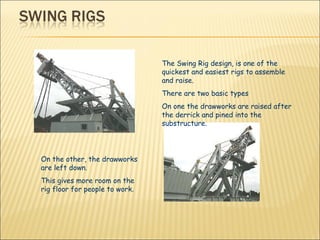 The Swing Rig design, is one of the quickest and easiest rigs to assemble and raise.   There are two basic types On one the drawworks are raised after the derrick and pined into the substructure. On the other, the drawworks are left down.  This gives more room on the rig floor for people to work.  