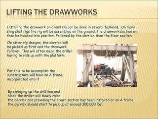 Installing the drawwork on a land rig can be done in several fashions.  On many sling shot rigs the rig will be assembled on the ground, the drawwork section will then be hoisted into position, Followed by the derrick then the floor section.  On other rig designs, the derrick will be picked up first and the drawwork follows.  This will often mean the driller having to ride up with the platform For this to be accomplish the substructure will have an A frame incorporated into it By stringing up the drill line and block the driller will slowly raise  the derrick and providing the crown section has been installed on an A frame the derrick should start to pick up at around 300,000 lbs. 
