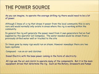 As you can imagine, to operate the average drilling rig there would need to be a lot of power. Although I know of a rig that draws it power from the local community this is very rare and would normally only exists in areas where the rig is working within the community. In general the rig will generate the power need from it own generators fed on fuel supplied by the operator (oil Company).  The water needed would be drawn from a previously drilled water well or trucked to the site In times gone by many rigs would run on steam. However nowadays there are two basic systems Compound - run on air and clutches Diesel Electric with the base power coming in the form of electricity  All rigs use the air and clutch to operate many of the components.  But it is the main equipment drives that determine the rig.  Such as the Rotary, Drawwork and Pumps 