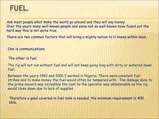 Ask most people what make the world go around and they will say money. Over the years many well-known people and some not so well-known have found out the hard way this is not quite true. There are two common factors that will bring a mighty nation to it knees within days. One is communications. The other is fuel.  The rig will not run without fuel and will not keep going long with dirty or watered down fuel.  Between the years 1993 and 2001 I worked in Nigeria. There were constant fuel strikes and to make money the fuel would often be tampered with.  The damage done to the prime movers was incredible the cost to the operator was unbelievable as the rig would close down due to lack of supplies. Therefore a good covered-in fuel tank is needed, the minimum requirement is 400 bbls. 