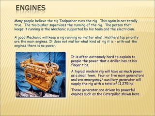 Many people believe the rig Toolpusher runs the rig.  This again is not totally true.  The toolpusher supervises the running of the rig.  The person that keeps it running is the Mechanic supported by his team and the electrician. A good Mechanic will keep a rig running no matter what. His/hers top priority are the main engines. It dose not matter what kind of rig it is - with-out the engines there is no power. It is often extremely hard to explain to people the power that a driller has at his finger tips.  A typical modern rig will have as much power as a small town.  Four or five main generators and one emergency/ auxiliary generator will supply the rig with a total of 11,275 hp  These generator are driven by powerful engines such as the Caterpillar shown here. 