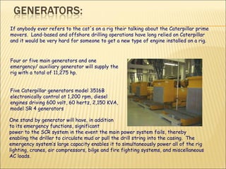 If anybody ever refers to the cat's on a rig their talking about the Caterpillar prime movers.  Land-based and offshore drilling operations have long relied on Caterpillar and it would be very hard for someone to get a new type of engine installed on a rig.  Four or five main generators and one emergency/ auxiliary generator will supply the rig with a total of 11,275 hp.    Five Caterpillar generators model 3516B electronically control at 1,200 rpm, diesel engines driving 600 volt, 60 hertz, 2,150 KVA, model SR 4 generators  One stand by generator will have, in addition to its emergency functions, significant  power to the SCR system in the event the main power system fails, thereby enabling the driller to circulate mud or pull the drill string into the casing.  The emergency system’s large capacity enables it to simultaneously power all of the rig lighting, cranes, air compressors, bilge and fire fighting systems, and miscellaneous AC loads.  