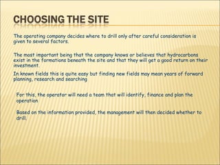 The operating company decides where to drill only after careful consideration is given to several factors. The most important being that the company knows or believes that hydrocarbons exist in the formations beneath the site and that they will get a good return on their investment. In known fields this is quite easy but finding new fields may mean years of forward planning, research and searching  For this, the operator will need a team that will identify, finance and plan the operation Based on the information provided, the management will then decided whether to drill. 