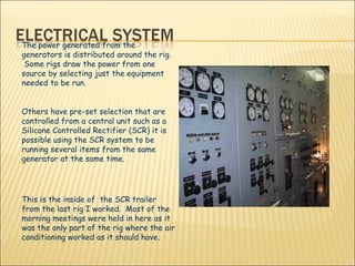 The power generated from the generators is distributed around the rig.  Some rigs draw the power from one source by selecting just the equipment needed to be run.  Others have pre-set selection that are controlled from a central unit such as a Silicone Controlled Rectifier (SCR) it is possible using the SCR system to be running several items from the same generator at the same time.  This is the inside of  the SCR trailer from the last rig I worked.  Most of the morning meetings were held in here as it was the only part of the rig where the air conditioning worked as it should have. 