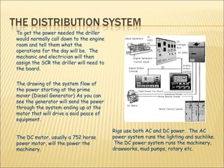 To get the power needed the driller would normally call down to the engine room and tell them what the operations for the day will be.  The mechanic and electrician will then assign the SCR the driller will need to the board.  The drawing of the system flow of the power starting at the prime mover (Diesel Generator) As you can see the generator will send the power through the system ending up at the motor that will drive a said peace of  equipment.  The DC motor, usually a 752 horse power motor, will the power the machinery. Rigs use both AC and DC power.  The AC power system runs the lighting and suchlike.  The DC power system runs the machinery, drawworks, mud pumps, rotary etc. 