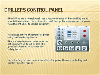 The drillers has a control panel that is mounted along side him enabling him to have full control over the equipment around the rig.  By assigning electric power via different SCR’s to various equipment.  He can also control the amount of power  being used on the equipment.  This is a very important point as he can  set equipment up to pull or stall at a  given power making it an excellent  safety factor.  Unfortunately not every one understands the power they are controlling and accident can still happen.  
