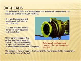 It is used in making up and breaking out tool joints in the drill string.  It is also used as a hoisting device for heavy equipment on the drill floor   The cathead is a shaft with a lifting head that extends on either side of the drawworks and has two major functions.  This is done by wrapping the  cat-line  (cat-line is generally  made of rope and is connected  to a piece of chain used to tie on to equipment) around the lifting head.  The number of turns of rope on the head and the tension provided by the operator controls the force of the pull. Make up cat head use when running in the hole to make up the tools. 