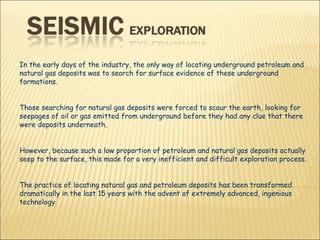 In the early days of the industry, the only way of locating underground petroleum and natural gas deposits was to search for surface evidence of these underground formations.  Those searching for natural gas deposits were forced to scour the earth, looking for seepages of oil or gas emitted from underground before they had any clue that there were deposits underneath.  However, because such a low proportion of petroleum and natural gas deposits actually seep to the surface, this made for a very inefficient and difficult exploration process. The practice of locating natural gas and petroleum deposits has been transformed dramatically in the last 15 years with the advent of extremely advanced, ingenious technology.  