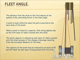The distance from the drum to the first sheave of the system is the controlling factor in the fleet angle.   A winch is most effective when the pull is exerted on the bare drum of the winch.  When a winch is rated at a capacity, that rating applies only as the first layer of cable is wound onto the drum.  The winch capacity is reduced as each layer of cable is wound onto the drum because of the change in leverage resulting from the increased diameter of the drum.  The capacity of the winch may be reduced by as much as 50 percent when the last layer is being wound onto the drum.  
