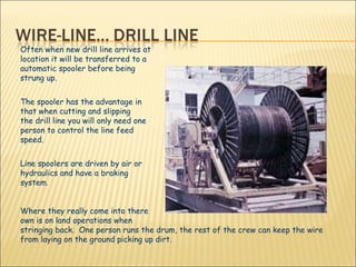 Often when new drill line arrives at  location it will be transferred to a  automatic spooler before being  strung up.  The spooler has the advantage in  that when cutting and slipping  the drill line you will only need one person to control the line feed  speed.  Line spoolers are driven by air or  hydraulics and have a braking  system.  Where they really come into there  own is on land operations when  stringing back.  One person runs the drum, the rest of the crew can keep the wire from laying on the ground picking up dirt.  