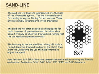 The sand line is a small line incorporated into the back of the  drawworks system.  The line is generally used for running surveys or fishing for lost surveys. These units are usually integral parts of the drawworks. The sand line will often be used as a hanging line for tools.  However all precautions must be taken when using it this way as when the drawworks is running fast the cat heads are spinning very fast.  The best way to use the sand line to hang off tools is to shut down the drawwork and put in the clutch then start the Drawworks and use the hand throttle to adjust the speed Sand lines are  6x7 EIPS fibre core construction which makes a strong and flexible combination. Available in 5/16", 3/8", 7/16", 1/2", 9/16" and 5/8" diameters.  