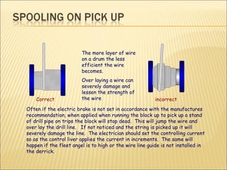 Correct incorrect The more layer of wire on a drum the less efficient the wire becomes. Over laying a wire can severely damage and lessen the strength of the wire  Often if the electric brake is not set in accordance with the manufactures recommendation, when applied when running the block up to pick up a stand of drill pipe on trips the block will stop dead.  This will jump the wire and over lay the drill line.  If not noticed and the string is picked up it will severely damage the line.  The electrician should set the controlling current so as the control liver applies the current in increments.  The same will happen if the fleet angel is to high or the wire line guide is not installed in the derrick. 