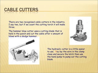 There are two recognised cable cutters in the industry. I say two, but if we count the cutting torch it will make three. The hammer blow cutter uses a cutting blade that is held in the punch and cut the cable after x amount of blows with a sledge hammer. The hydraulic cutter is a little easier to use.  Y ou lay the wire in the clamp close and secure the latch than use the hand pump to pump out the cutting blade. 