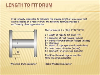 It is virtually impossible to calculate the precise length of wire rope that can be spooled on a reel or drum, the following formula provides a sufficiently close approximation.  L = length of rope to fit Drum (ft.) D = depth of rope space on drum (inches) B = width of drum between flanges (inches) E = drum barrel diameter (inches) A = diameter of reel flanges (inches) C = clearance  K = constant for given rope diameter  The formula is: L = ( D+E ) * D * B * K Find K on the next page or use the Wire line drum calculator Wire line drum calculator Basic Windows Calculator  B A C D E 