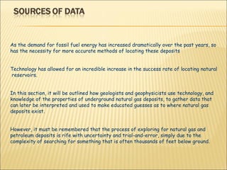 As the demand for fossil fuel energy has increased dramatically over the past years, so has the necessity for more accurate methods of locating these deposits  Technology has allowed for an incredible increase in the success rate of locating natural  reservoirs.  In this section, it will be outlined how geologists and geophysicists use technology, and knowledge of the properties of underground natural gas deposits, to gather data that can later be interpreted and used to make educated guesses as to where natural gas deposits exist.  However, it must be remembered that the process of exploring for natural gas and petroleum deposits is rife with uncertainty and trial-and-error, simply due to the complexity of searching for something that is often thousands of feet below ground. 