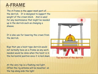 The A Frame is the upper most part of the derrick.  It is designed to support the weight of the crown block.  And is used for any maintenance that might be needed up in the derrick such as changing a sheave. It is also use for lowering the crown from the derrick.  Rigs that use a hoist type derrick would not normally have an a-frame as any work needed would be done when the hoist is in the horizontal position once it is laid down. At the very top is a flashing red light. Often the rig antenna will be mounted  on the top along side the light Top section of the derrick 