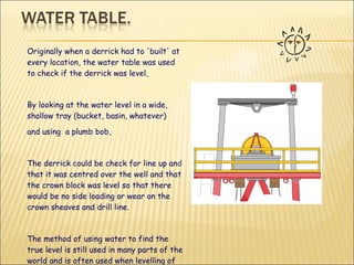 Originally when a derrick had to 'built' at every location, the water table was used to check if the derrick was level,  By looking at the water level in a wide, shallow tray (bucket, basin, whatever)  and using  a plumb bob,  The derrick could be check for line up and that it was centred over the well and that the crown block was level so that there would be no side loading or wear on the crown sheaves and drill line. The method of using water to find the true level is still used in many parts of the world and is often used when levelling of the pad the rig sits on.  