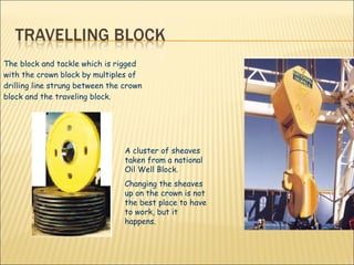 The block and tackle which is rigged with the crown block by multiples of drilling line strung between the crown block and the traveling block.  A cluster of sheaves taken from a national Oil Well Block. Changing the sheaves up on the crown is not the best place to have to work, but it happens. 