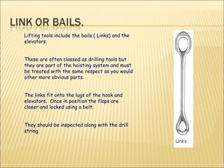 Lifting tools include the bails ( Links) and the elevators.  These are often classed as drilling tools but they are part of the hoisting system and must be treated with the same respect as you would other more obvious parts. The links fit onto the lugs of the hook and elevators.  Once in position the flaps are closer and locked using a bolt.  They should be inspected along with the drill string 