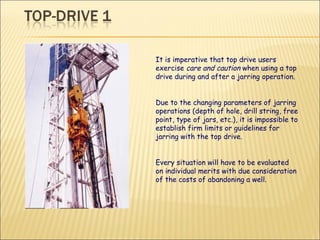 It is imperative that top drive users exercise  care and caution  when using a top drive during and after a jarring operation. Due to the changing parameters of jarring operations (depth of hole, drill string, free point, type of jars, etc.), it is impossible to establish firm limits or guidelines for jarring with the top drive.  Every situation will have to be evaluated on individual merits with due consideration of the costs of abandoning a well. 