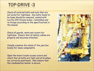 Check all external bolts and nuts that are not wired for tightness.  Any bolts found to be loose should be removed, coated with Loctite 242 thread locker, reinstalled and re-torque according to the specifications in the manual  Check all guards, vents and covers for tightness.  Ensure that all safety cables are properly and securely attached. Visually examine the inside of the junction box(s) for loose components. Open the motor brush access covers and check that all bolts are tight and all brushes are correctly positioned.  Also ensure that the condensation heater is secure. 