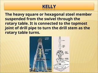 The heavy square or hexagonal steel member
suspended from the swivel through the
rotary table. It is connected to the topmost
joint of drill pipe to turn the drill stem as the
rotary table turns.
 