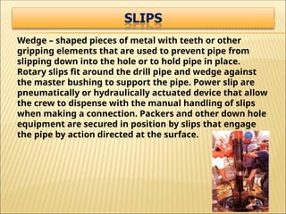 Wedge – shaped pieces of metal with teeth or other
gripping elements that are used to prevent pipe from
slipping down into the hole or to hold pipe in place.
Rotary slips fit around the drill pipe and wedge against
the master bushing to support the pipe. Power slip are
pneumatically or hydraulically actuated device that allow
the crew to dispense with the manual handling of slips
when making a connection. Packers and other down hole
equipment are secured in position by slips that engage
the pipe by action directed at the surface.
 
