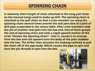 A relatively short length of chain attached to the tong pull chain
on the manual tongs used to make up drill. The spinning chain is
attached to the pull chain so that a crew member can warp the
spinning chain several times around the tool joint box of a joint of
drill pipe suspended in the rotary table. After crew members stab
the pin of another tool joint into the box end. One of them grasps
the end of spinning chain and with a rapid upward motion of the
wrist *throws the spinning chain* - that is, causes it to unwrap
from the box and coil upward onto the body of the joint stabbed
into the box. The driller then actuates the makeup cathead to pull
the chain off of the pipe body. Which causes the pipe to spin and
thus the pin threads to spin into the box.
 