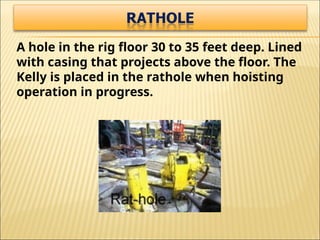 A hole in the rig floor 30 to 35 feet deep. Lined
with casing that projects above the floor. The
Kelly is placed in the rathole when hoisting
operation in progress.
 