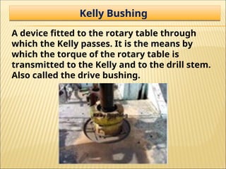 Kelly Bushing
A device fitted to the rotary table through
which the Kelly passes. It is the means by
which the torque of the rotary table is
transmitted to the Kelly and to the drill stem.
Also called the drive bushing.
 