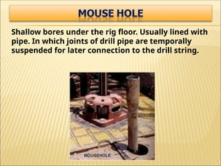Shallow bores under the rig floor. Usually lined with
pipe. In which joints of drill pipe are temporally
suspended for later connection to the drill string.
 