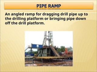 An angled ramp for dragging drill pipe up to
the drilling platform or bringing pipe down
off the drill platform.
 