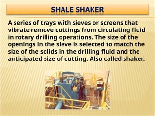 A series of trays with sieves or screens that
vibrate remove cuttings from circulating fluid
in rotary drilling operations. The size of the
openings in the sieve is selected to match the
size of the solids in the drilling fluid and the
anticipated size of cutting. Also called shaker.
 