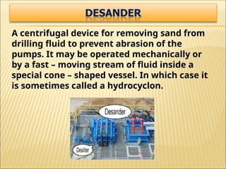 A centrifugal device for removing sand from
drilling fluid to prevent abrasion of the
pumps. It may be operated mechanically or
by a fast – moving stream of fluid inside a
special cone – shaped vessel. In which case it
is sometimes called a hydrocyclon.
 