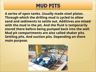 A series of open tanks. Usually made steel plates .
Through which the drilling mud is cycled to allow
sand and sediments to settle out. Additives are mixed
with the mud in the pit. And the fluid is temporarily
stored there before being pumped back into the well.
Mud pit compartments are also called shaker pits.
Settling pits. And suction pits. Depending on there
main purpose.
 