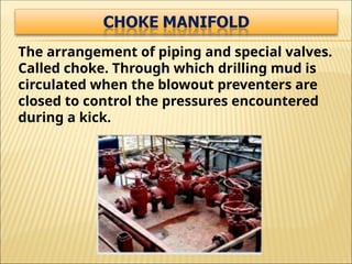 The arrangement of piping and special valves.
Called choke. Through which drilling mud is
circulated when the blowout preventers are
closed to control the pressures encountered
during a kick.
 