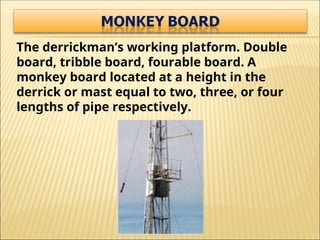 The derrickman’s working platform. Double
board, tribble board, fourable board. A
monkey board located at a height in the
derrick or mast equal to two, three, or four
lengths of pipe respectively.
 