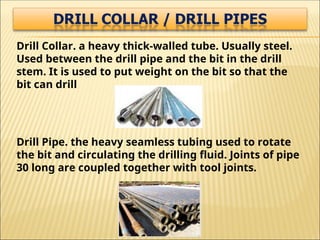Drill Collar. a heavy thick-walled tube. Usually steel.
Used between the drill pipe and the bit in the drill
stem. It is used to put weight on the bit so that the
bit can drill
Drill Pipe. the heavy seamless tubing used to rotate
the bit and circulating the drilling fluid. Joints of pipe
30 long are coupled together with tool joints.
 